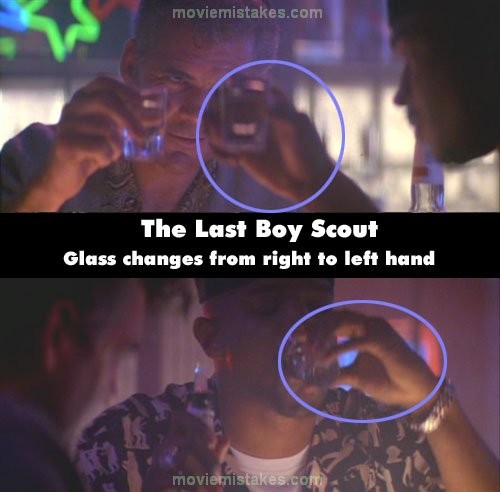 Phim The Last Boy Scout, ở quán bar, Jimmy Dix nói “Alex là một phi hành gia”, anh cầm chiếc cốc bên tay trái. Nhưng khi đưa cốc vào miệng, anh cầm cốc bên tay phải. Cảnh sau, chiếc cốc lại quay trở về bên trái
